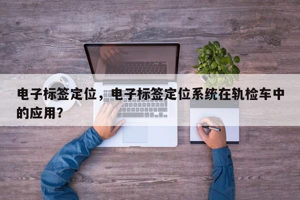 电子标签定位，电子标签定位系统在轨检车中的应用？-第1张图片