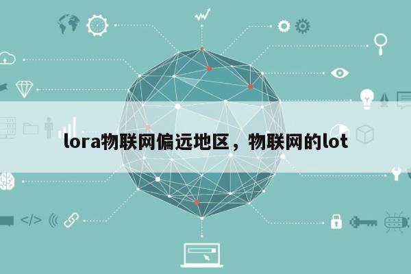 lora物联网偏远地区，物联网的lot-第1张图片