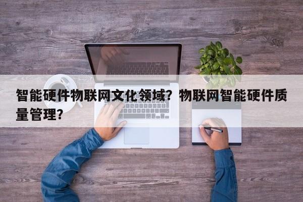 智能硬件物联网文化领域？物联网智能硬件质量管理？-第1张图片