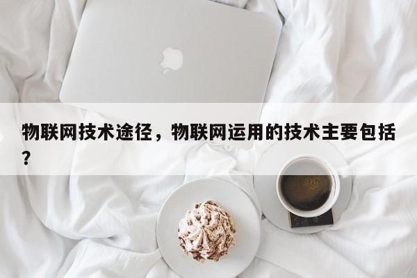 物联网技术途径，物联网运用的技术主要包括？-第1张图片