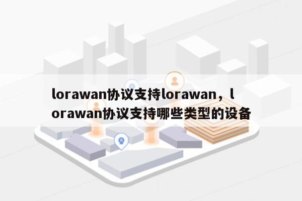 lorawan协议支持lorawan，lorawan协议支持哪些类型的设备-第1张图片
