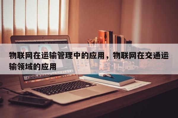 物联网在运输管理中的应用，物联网在交通运输领域的应用-第1张图片