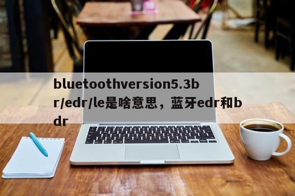 bluetoothversion5.3br/edr/le是啥意思，蓝牙edr和bdr-第1张图片