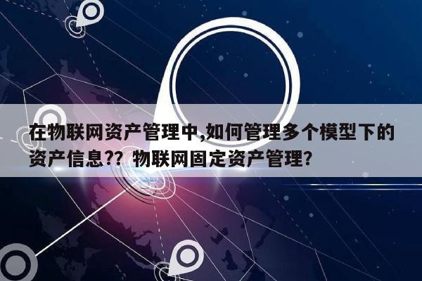 在物联网资产管理中,如何管理多个模型下的资产信息?？物联网固定资产管理？-第1张图片