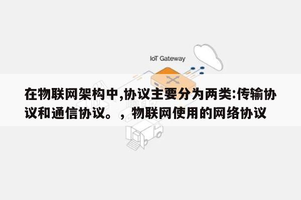 在物联网架构中,协议主要分为两类:传输协议和通信协议。，物联网使用的网络协议-第1张图片