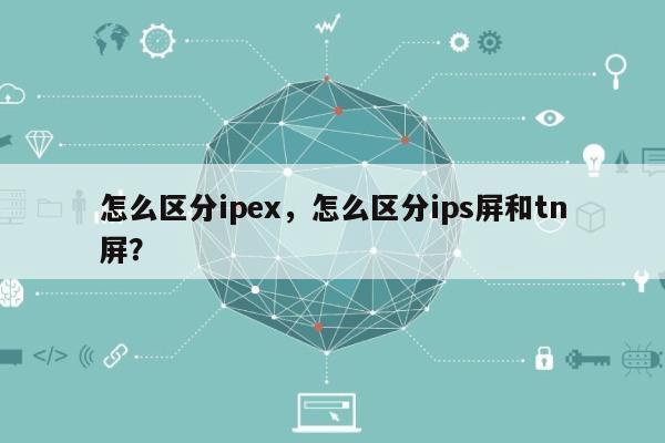 怎么区分ipex，怎么区分ips屏和tn屏？-第1张图片