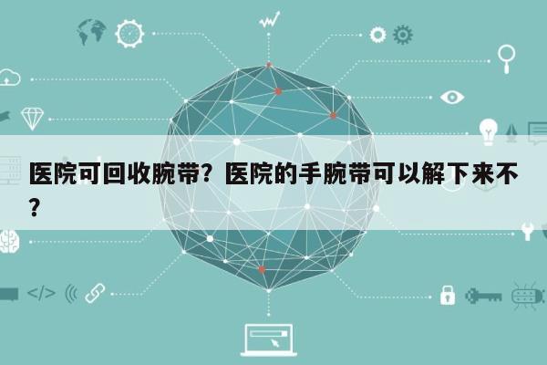 医院可回收腕带？医院的手腕带可以解下来不？-第1张图片