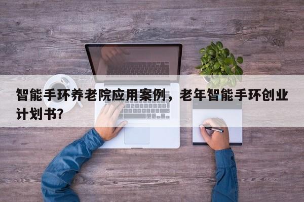 智能手环养老院应用案例，老年智能手环创业计划书？-第1张图片