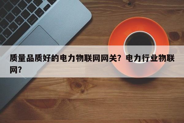 质量品质好的电力物联网网关？电力行业物联网？-第1张图片