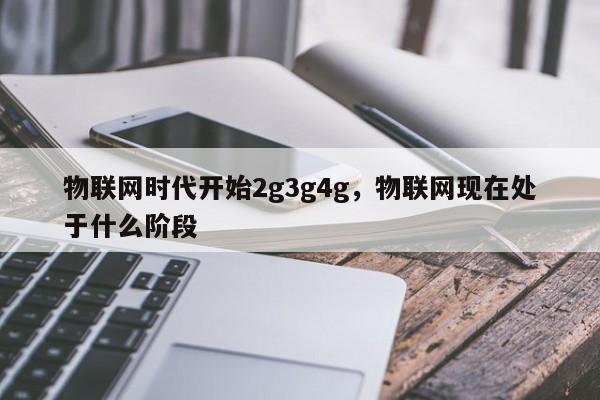 物联网时代开始2g3g4g，物联网现在处于什么阶段-第1张图片