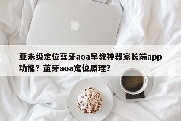 亚米级定位蓝牙aoa早教神器家长端app功能？蓝牙aoa定位原理？-第1张图片