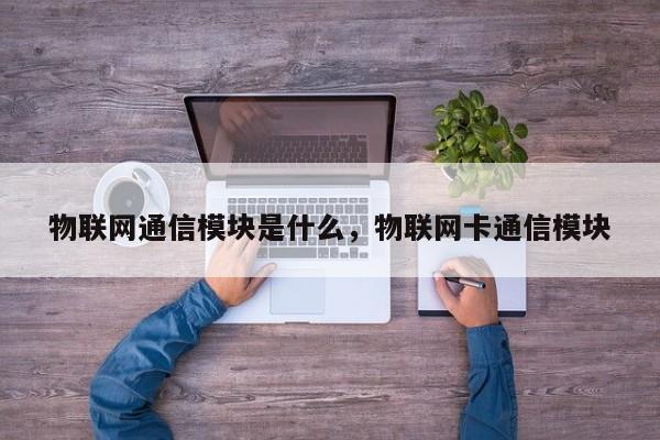 物联网通信模块是什么，物联网卡通信模块-第1张图片