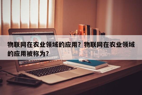物联网在农业领域的应用？物联网在农业领域的应用被称为？-第1张图片