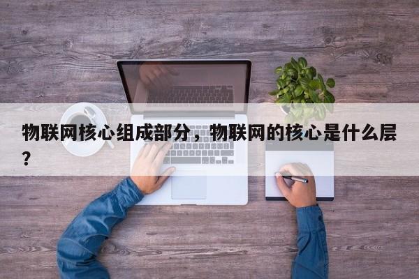 物联网核心组成部分，物联网的核心是什么层？-第1张图片