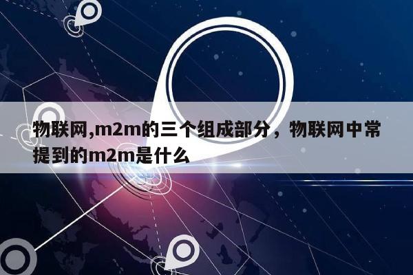 物联网,m2m的三个组成部分，物联网中常提到的m2m是什么-第1张图片