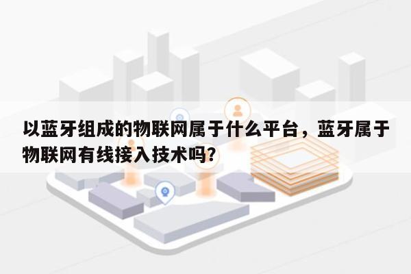 以蓝牙组成的物联网属于什么平台，蓝牙属于物联网有线接入技术吗？-第1张图片