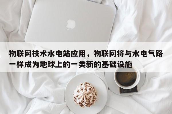 物联网技术水电站应用，物联网将与水电气路一样成为地球上的一类新的基础设施-第1张图片