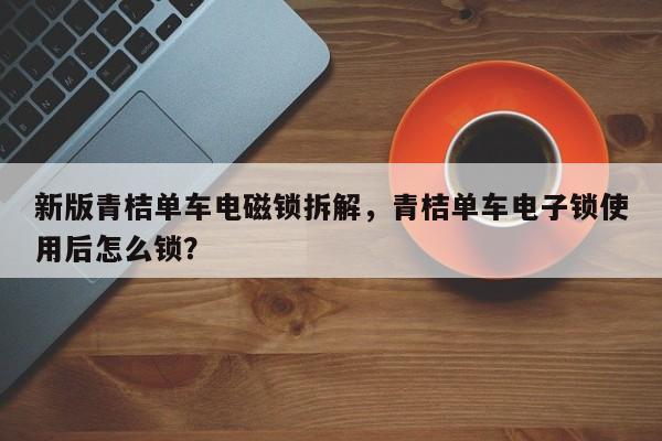 新版青桔单车电磁锁拆解，青桔单车电子锁使用后怎么锁？-第1张图片
