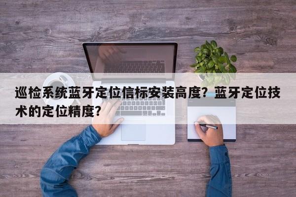 巡检系统蓝牙定位信标安装高度？蓝牙定位技术的定位精度？-第1张图片