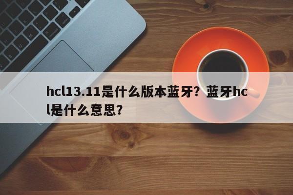 hcl13.11是什么版本蓝牙？蓝牙hcl是什么意思？-第1张图片