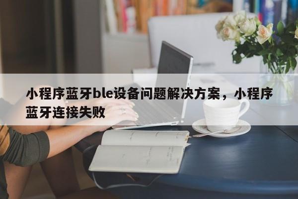 小程序蓝牙ble设备问题解决方案，小程序蓝牙连接失败-第1张图片