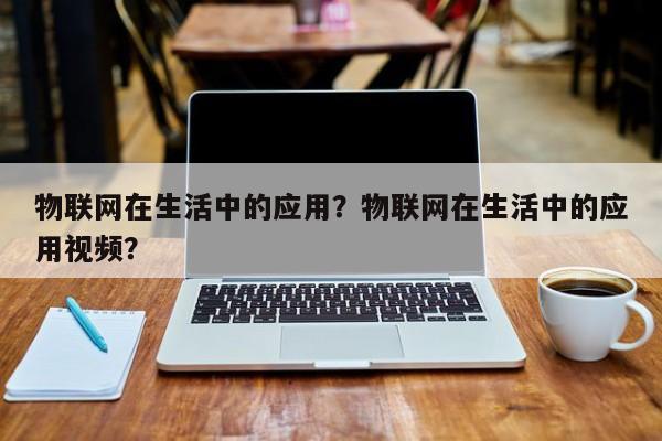 物联网在生活中的应用？物联网在生活中的应用视频？-第1张图片