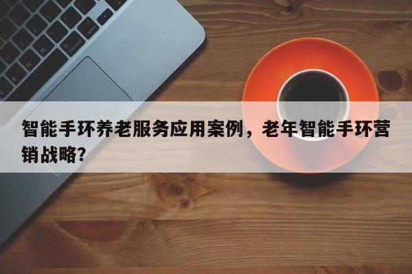 智能手环养老服务应用案例，老年智能手环营销战略？-第1张图片