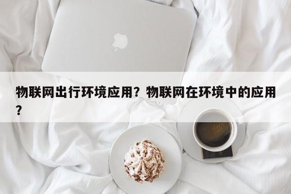 物联网出行环境应用？物联网在环境中的应用？-第1张图片