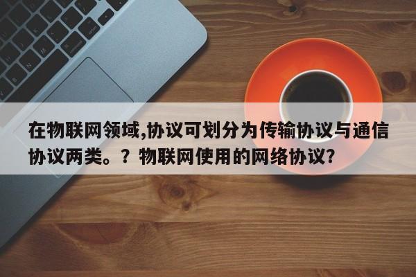 在物联网领域,协议可划分为传输协议与通信协议两类。？物联网使用的网络协议？-第1张图片