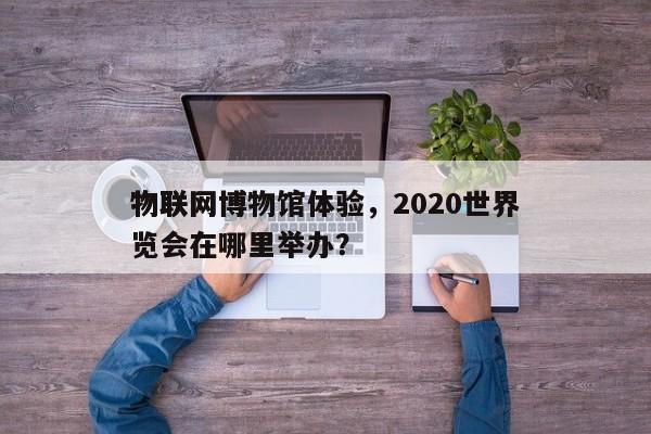 物联网博物馆体验，2020世界
物联网博览会在哪里举办？-第1张图片