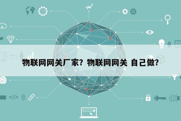 物联网网关厂家？物联网网关 自己做？-第1张图片