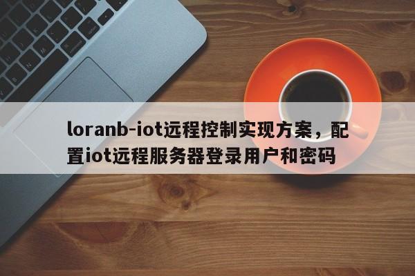 loranb-iot远程控制实现方案，配置iot远程服务器登录用户和密码-第1张图片