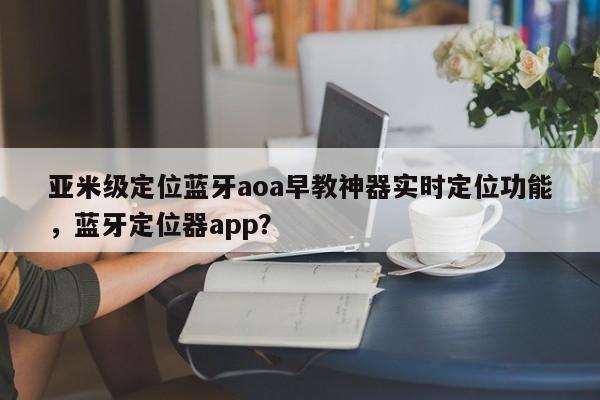 亚米级定位蓝牙aoa早教神器实时定位功能，蓝牙定位器app？-第1张图片