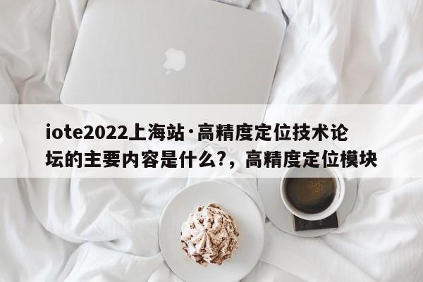 iote2022上海站·高精度定位技术论坛的主要内容是什么?，高精度定位模块-第1张图片