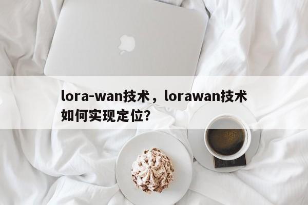 lora-wan技术，lorawan技术如何实现定位？-第1张图片