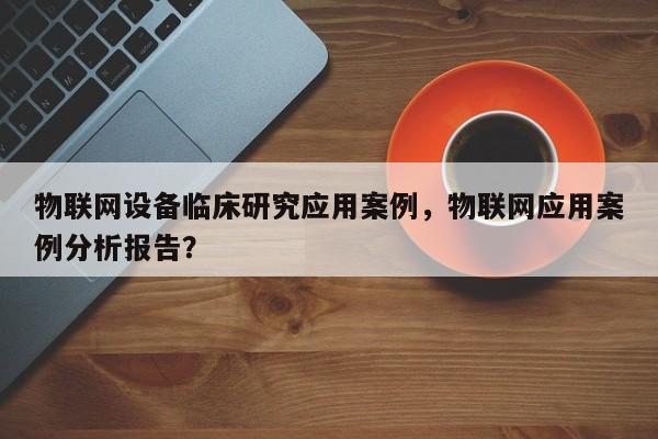 物联网设备临床研究应用案例，物联网应用案例分析报告？-第1张图片