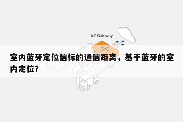 室内蓝牙定位信标的通信距离，基于蓝牙的室内定位？-第1张图片