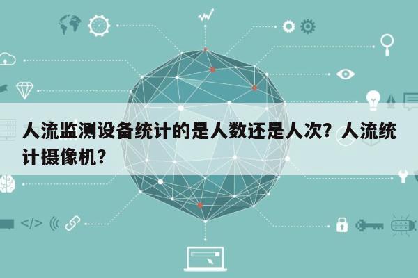人流监测设备统计的是人数还是人次？人流统计摄像机？-第1张图片