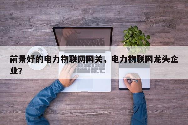 前景好的电力物联网网关，电力物联网龙头企业？-第1张图片