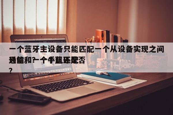一个蓝牙主设备只能匹配一个从设备实现之间通信。？一个蓝牙是否
只能和一个手机匹配？-第1张图片