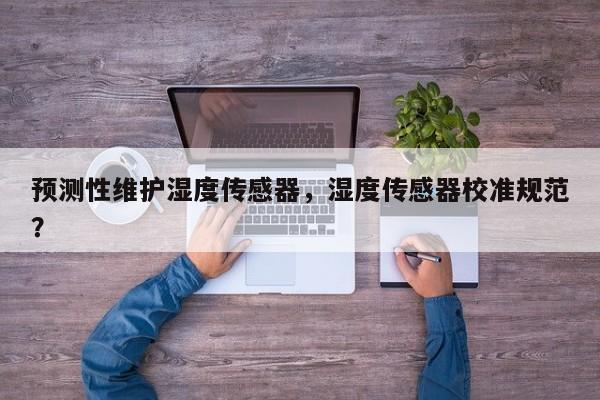 预测性维护湿度传感器，湿度传感器校准规范？-第1张图片