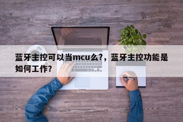 蓝牙主控可以当mcu么?，蓝牙主控功能是如何工作？-第1张图片