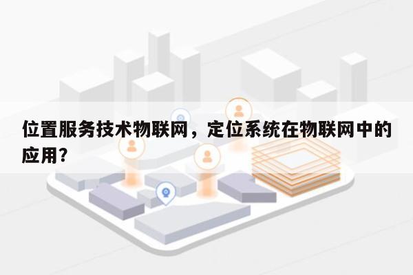 位置服务技术物联网，定位系统在物联网中的应用？-第1张图片