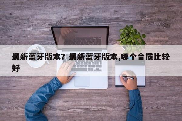 最新蓝牙版本？最新蓝牙版本,哪个音质比较好
？-第1张图片