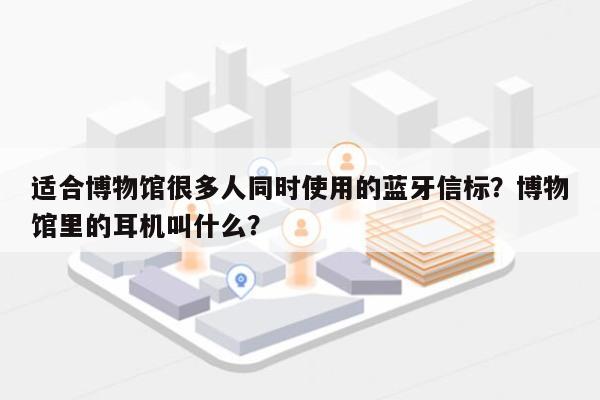 适合博物馆很多人同时使用的蓝牙信标？博物馆里的耳机叫什么？-第1张图片