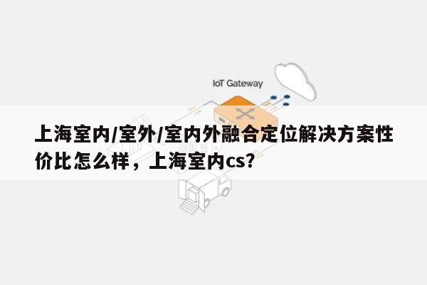 上海室内/室外/室内外融合定位解决方案性价比怎么样，上海室内cs？-第1张图片