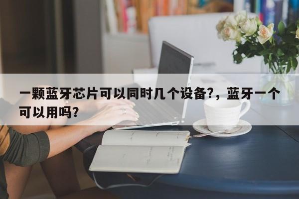 一颗蓝牙芯片可以同时几个设备?，蓝牙一个可以用吗？-第1张图片