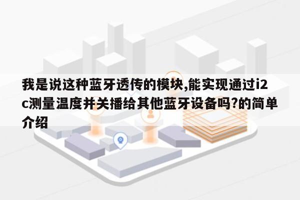 我是说这种蓝牙透传的模块,能实现通过i2c测量温度并关播给其他蓝牙设备吗?的简单介绍-第1张图片