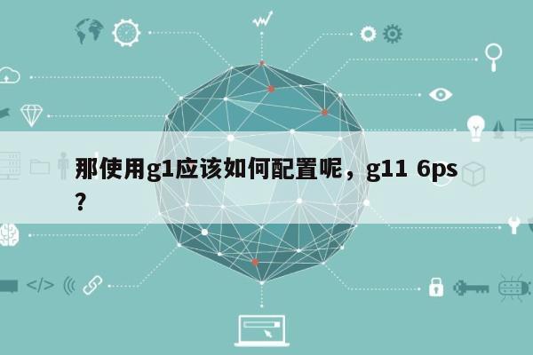 那使用g1应该如何配置呢，g11 6ps？-第1张图片