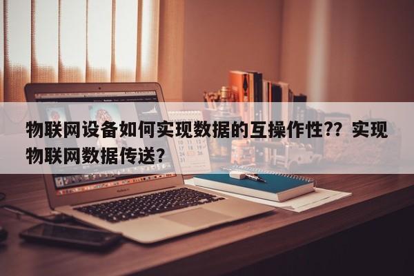 物联网设备如何实现数据的互操作性?？实现物联网数据传送？-第1张图片